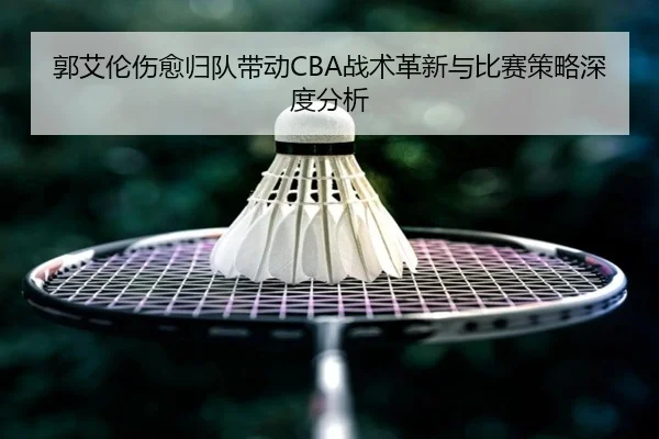 郭艾伦伤愈归队带动CBA战术革新与比赛策略深度分析